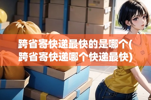 跨省寄快遞最快的是哪個(跨省寄快遞哪個快遞最快)