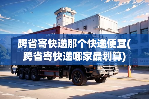 跨省寄快遞那個(gè)快遞便宜(跨省寄快遞哪家最劃算)
