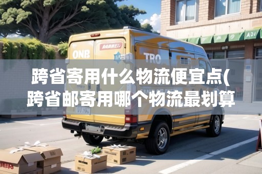 跨省寄用什么物流便宜點(diǎn)(跨省郵寄用哪個(gè)物流最劃算一點(diǎn))