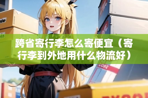 跨省寄行李怎么寄便宜（寄行李到外地用什么物流好）