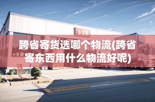 跨省寄貨選哪個物流(跨省寄東西用什么物流好呢)