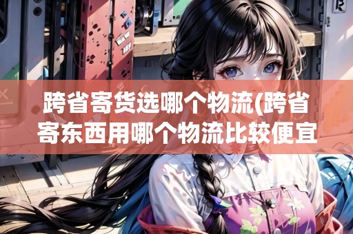 跨省寄貨選哪個物流(跨省寄東西用哪個物流比較便宜點(diǎn)) 跨省寄貨選哪個物流(跨省寄東西用哪個物流比較便宜點(diǎn))