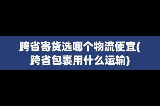 跨省寄貨選哪個(gè)物流便宜(跨省包裹用什么運(yùn)輸)