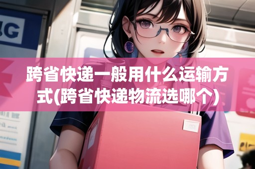 跨省快遞一般用什么運(yùn)輸方式(跨省快遞物流選哪個(gè))