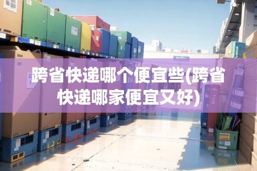 跨省快遞哪個便宜些(跨省快遞哪家便宜又好)