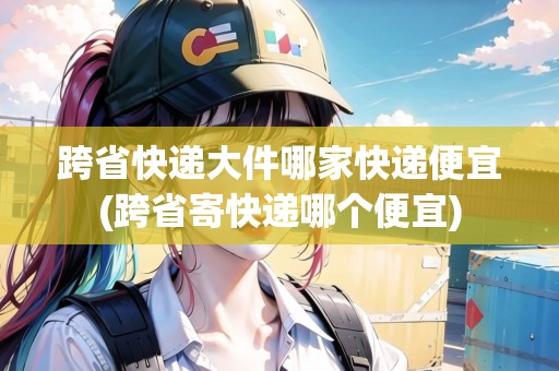 跨省快遞大件哪家快遞便宜(跨省寄快遞哪個便宜)