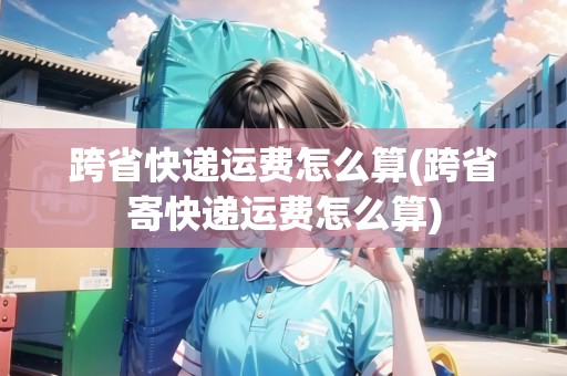 跨省快遞運(yùn)費(fèi)怎么算(跨省寄快遞運(yùn)費(fèi)怎么算)