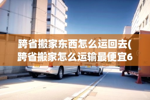 跨省搬家東西怎么運回去(跨省搬家怎么運輸最便宜6百多公里)