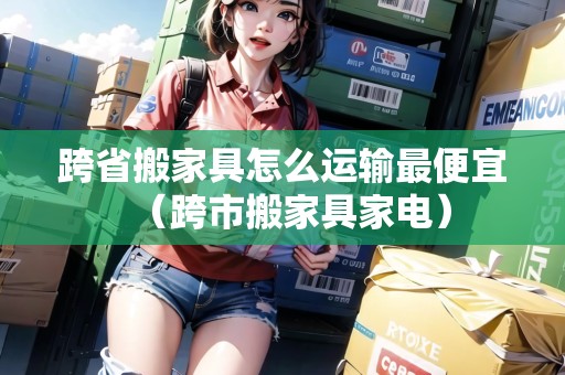 跨省搬家具怎么運(yùn)輸最便宜（跨市搬家具家電）