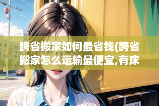 跨省搬家如何最省錢(跨省搬家怎么運輸最便宜,有床)
