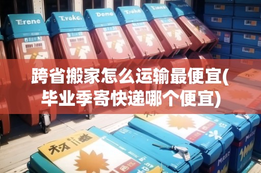 跨省搬家怎么運輸最便宜(畢業(yè)季寄快遞哪個便宜)