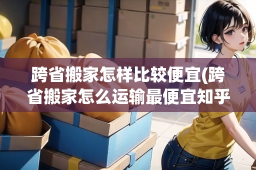 跨省搬家怎樣比較便宜(跨省搬家怎么運輸最便宜知乎)