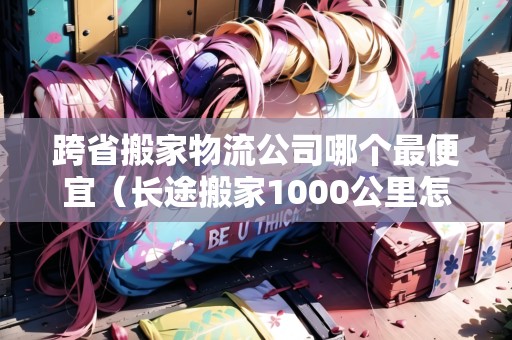 跨省搬家物流公司哪個最便宜（長途搬家1000公里怎么最便宜）