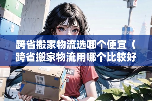 跨省搬家物流選哪個便宜（跨省搬家物流用哪個比較好）