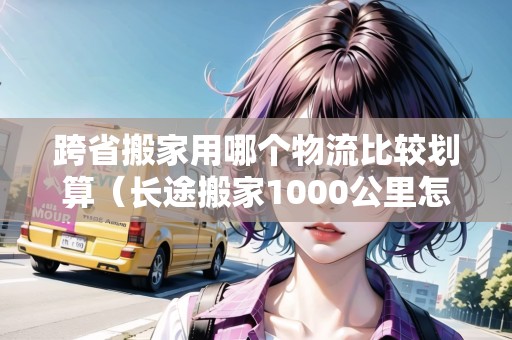 跨省搬家用哪個(gè)物流比較劃算（長(zhǎng)途搬家1000公里怎么最便宜）