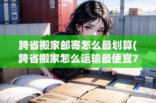 跨省搬家郵寄怎么最劃算(跨省搬家怎么運輸最便宜700公里)