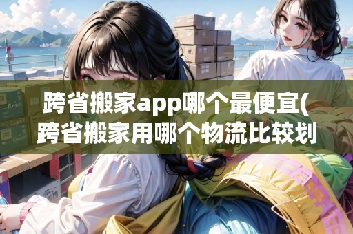 跨省搬家app哪個最便宜(跨省搬家用哪個物流比較劃算)