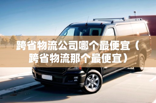 跨省物流公司哪個(gè)最便宜（跨省物流那個(gè)最便宜）
