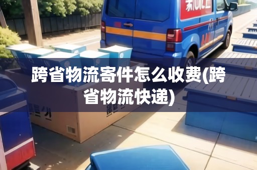 跨省物流寄件怎么收費(fèi)(跨省物流快遞)