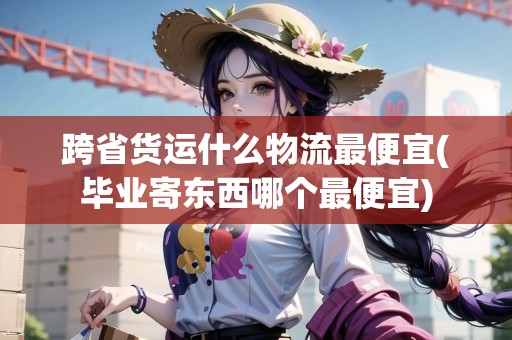 跨省貨運什么物流最便宜(畢業(yè)寄東西哪個最便宜)