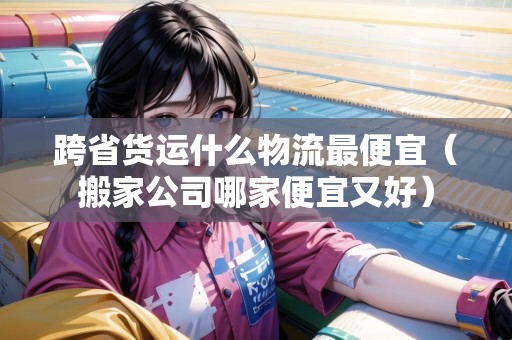 跨省貨運什么物流最便宜（搬家公司哪家便宜又好）