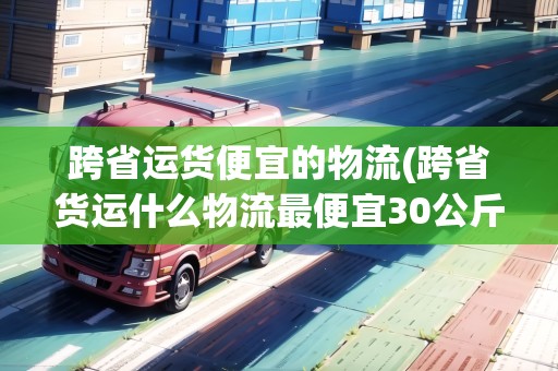 跨省運貨便宜的物流(跨省貨運什么物流最便宜30公斤)