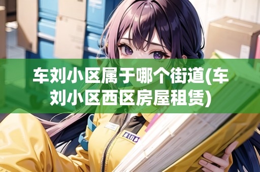 車劉小區(qū)屬于哪個(gè)街道(車劉小區(qū)西區(qū)房屋租賃)