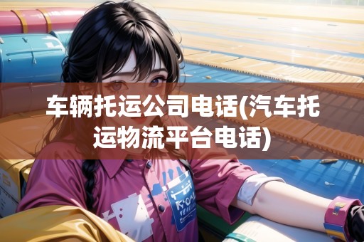 車輛托運公司電話(汽車托運物流平臺電話)