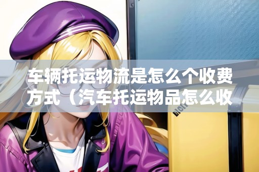 車輛托運物流是怎么個收費方式(汽車托運物品怎么收費) 車輛托運物流是怎么個收費方式(汽車托運物品怎么收費)