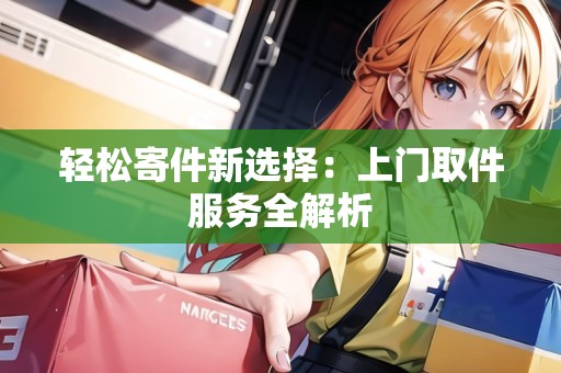 輕松寄件新選擇：上門(mén)取件服務(wù)全解析