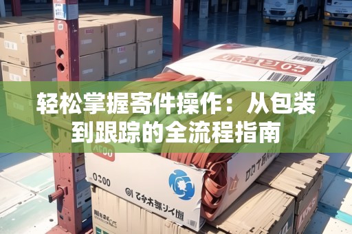 輕松掌握寄件操作：從包裝到跟蹤的全流程指南