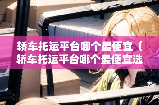轎車托運平臺哪個最便宜（轎車托運平臺哪個最便宜選運好車一站式轎車托運）