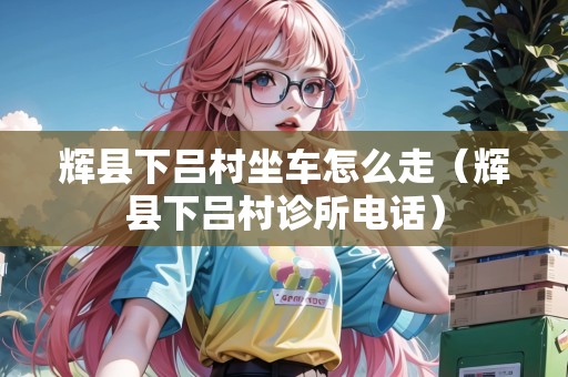 輝縣下呂村坐車怎么走（輝縣下呂村診所電話）