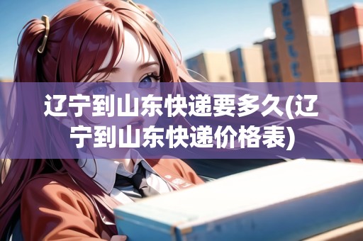 遼寧到山東快遞要多久(遼寧到山東快遞價(jià)格表)