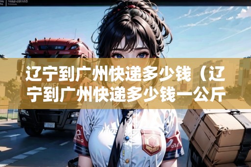 遼寧到廣州快遞多少錢（遼寧到廣州快遞多少錢一公斤）