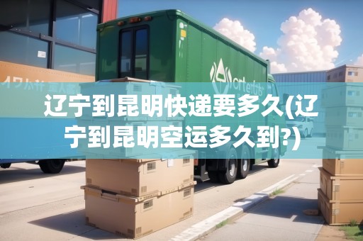 遼寧到昆明快遞要多久(遼寧到昆明空運(yùn)多久到?)
