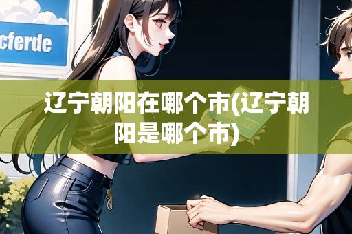 遼寧朝陽(yáng)在哪個(gè)市(遼寧朝陽(yáng)是哪個(gè)市)