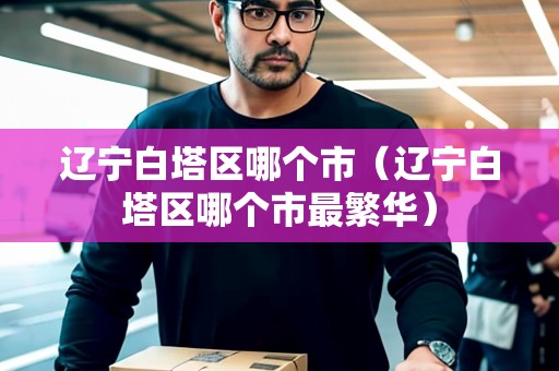 遼寧白塔區(qū)哪個(gè)市（遼寧白塔區(qū)哪個(gè)市最繁華）