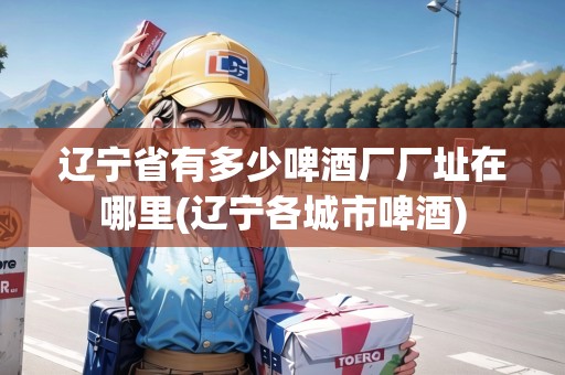遼寧省有多少啤酒廠廠址在哪里(遼寧各城市啤酒)