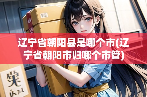 遼寧省朝陽縣是哪個(gè)市(遼寧省朝陽市歸哪個(gè)市管)