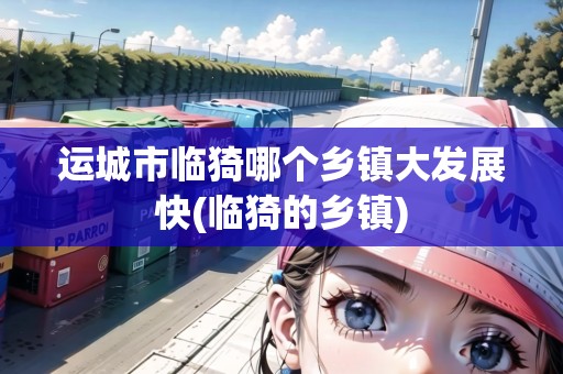 運城市臨猗哪個鄉(xiāng)鎮(zhèn)大發(fā)展快(臨猗的鄉(xiāng)鎮(zhèn)) 運城市臨猗哪個鄉(xiāng)鎮(zhèn)大發(fā)展快(臨猗的鄉(xiāng)鎮(zhèn))