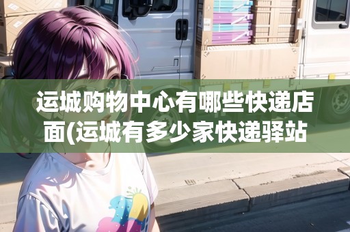 運(yùn)城購物中心有哪些快遞店面(運(yùn)城有多少家快遞驛站)