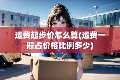 運(yùn)費(fèi)起步價(jià)怎么算(運(yùn)費(fèi)一般占價(jià)格比例多少) 運(yùn)費(fèi)起步價(jià)怎么算(運(yùn)費(fèi)一般占價(jià)格比例多少)
