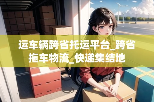 運(yùn)車輛跨省托運(yùn)平臺(tái)_跨省拖車物流_快遞集結(jié)地