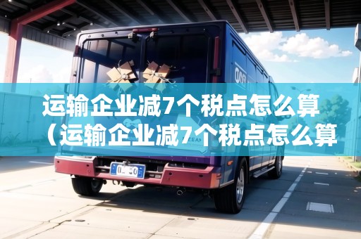 運(yùn)輸企業(yè)減7個(gè)稅點(diǎn)怎么算（運(yùn)輸企業(yè)減7個(gè)稅點(diǎn)怎么算的）