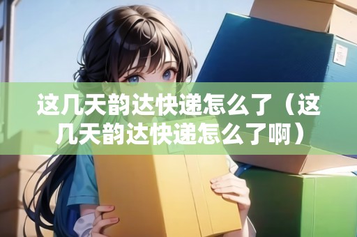 這幾天韻達快遞怎么了（這幾天韻達快遞怎么了啊）