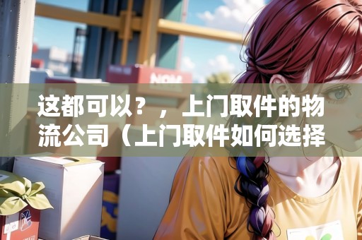 這都可以？，上門取件的物流公司（上門取件如何選擇物流公司）