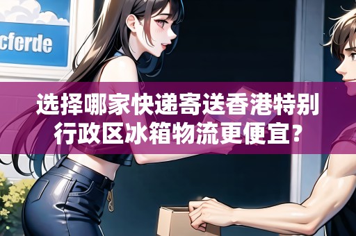 選擇哪家快遞寄送香港特別行政區(qū)冰箱物流更便宜？