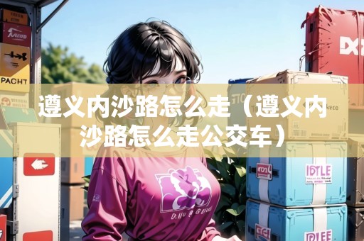 遵義內(nèi)沙路怎么走（遵義內(nèi)沙路怎么走公交車）