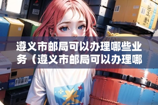 遵義市郵局可以辦理哪些業(yè)務(wù)（遵義市郵局可以辦理哪些業(yè)務(wù)呢）
